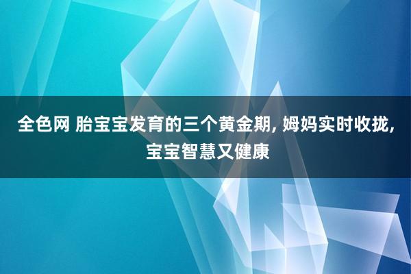 全色网 胎宝宝发育的三个黄金期， 姆妈实时收拢， 宝宝智慧又健康