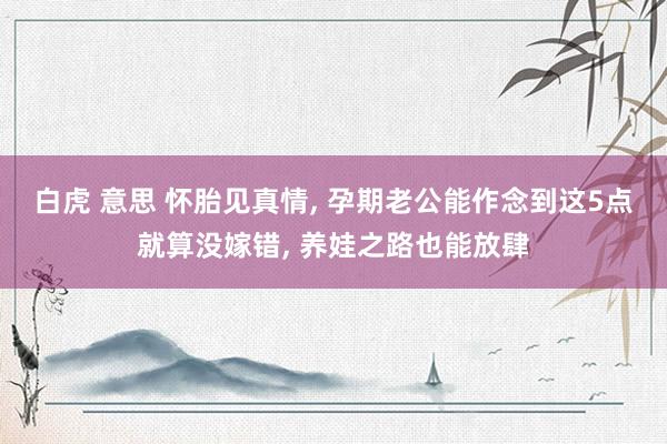 白虎 意思 怀胎见真情， 孕期老公能作念到这5点就算没嫁错， 养娃之路也能放肆