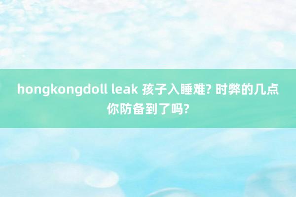 hongkongdoll leak 孩子入睡难? 时弊的几点你防备到了吗?