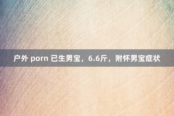 户外 porn 已生男宝,6.6斤,附怀男宝症状