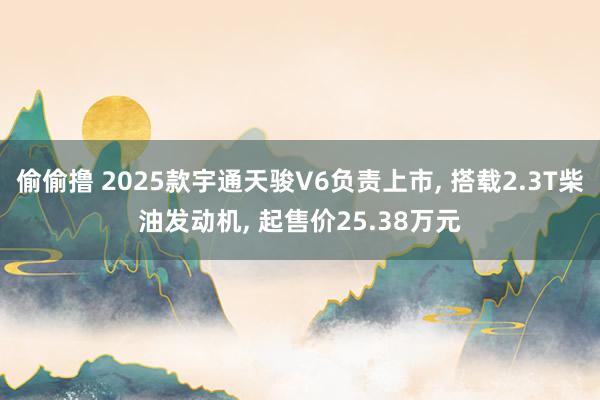 偷偷撸 2025款宇通天骏V6负责上市， 搭载2.3T柴油发动机， 起售价25.38万元