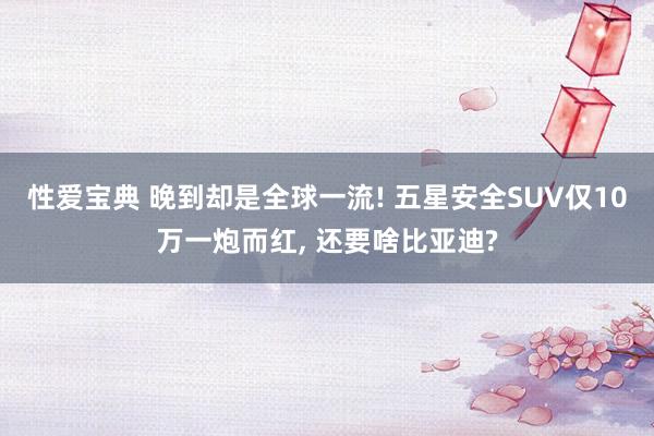 性爱宝典 晚到却是全球一流! 五星安全SUV仅10万一炮而红， 还要啥比亚迪?