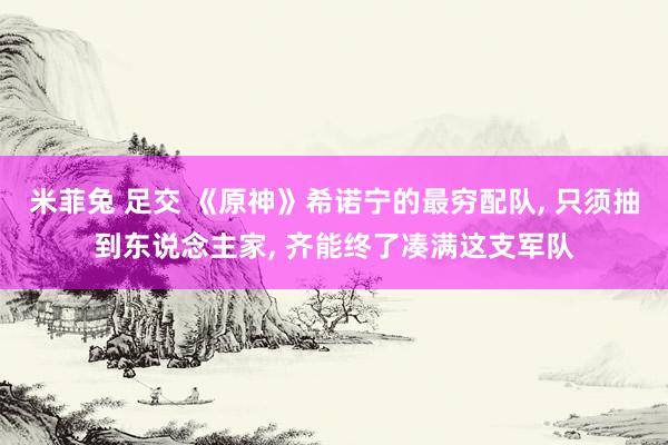 米菲兔 足交 《原神》希诺宁的最穷配队， 只须抽到东说念主家， 齐能终了凑满这支军队