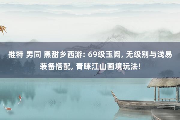 推特 男同 黑甜乡西游: 69级玉阙， 无级别与浅易装备搭配， 青睐江山画境玩法!