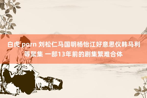 白虎 porn 刘松仁马国明杨怡江好意思仪韩马利等聚集 一部13年前的剧集繁难合体
