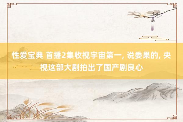 性爱宝典 首播2集收视宇宙第一， 说委果的， 央视这部大剧拍出了国产剧良心