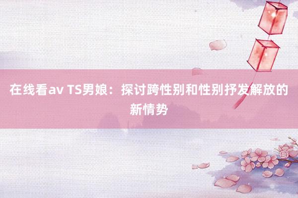 在线看av TS男娘：探讨跨性别和性别抒发解放的新情势