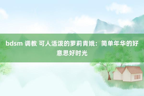bdsm 调教 可人活泼的萝莉青娥：简单年华的好意思好时光