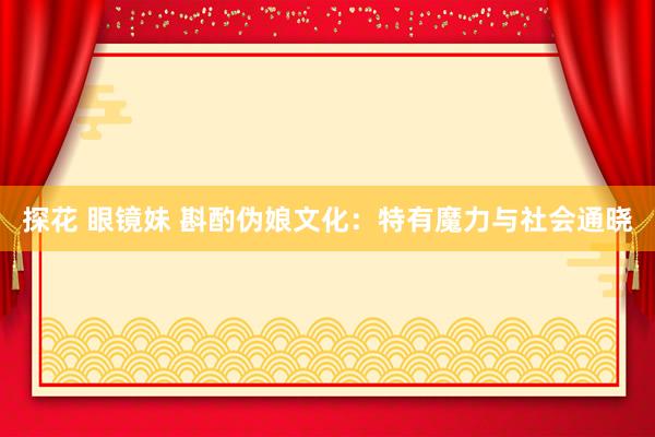 探花 眼镜妹 斟酌伪娘文化：特有魔力与社会通晓