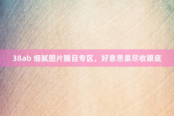 38ab 细腻图片醒目专区，好意思景尽收眼底