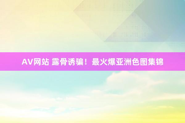 AV网站 露骨诱骗！最火爆亚洲色图集锦