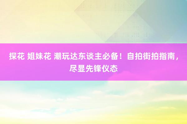 探花 姐妹花 潮玩达东谈主必备！自拍街拍指南，尽显先锋仪态