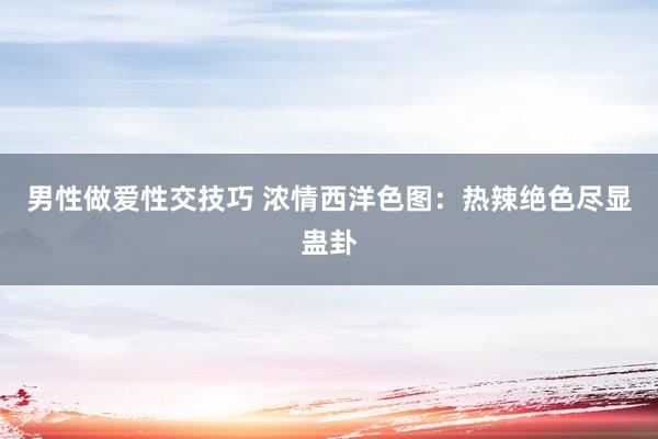 男性做爱性交技巧 浓情西洋色图：热辣绝色尽显蛊卦