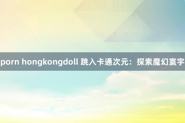 porn hongkongdoll 跳入卡通次元：探索魔幻寰宇