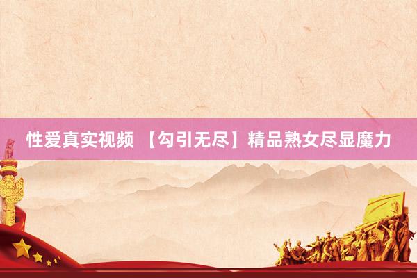 性爱真实视频 【勾引无尽】精品熟女尽显魔力
