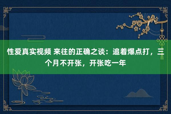 性爱真实视频 来往的正确之谈：追着爆点打，三个月不开张，开张吃一年