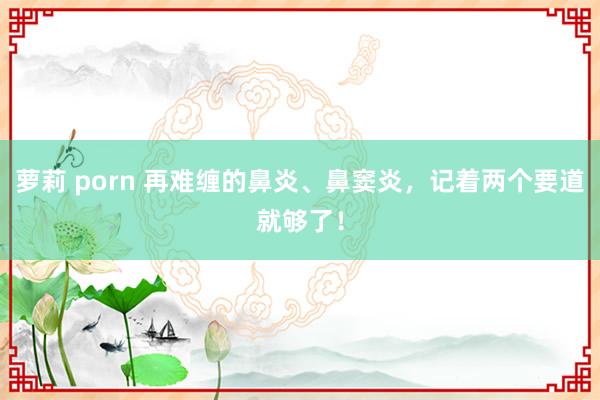 萝莉 porn 再难缠的鼻炎、鼻窦炎，记着两个要道就够了！