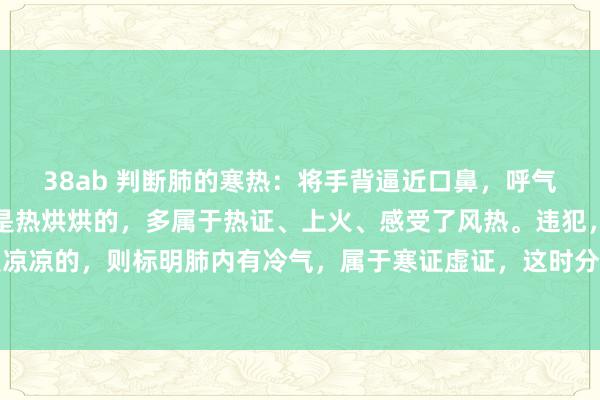 38ab 判断肺的寒热：将手背逼近口鼻，呼气时要是能赫然嗅觉到气是热烘烘的，多属于热证、上火、感受了风热。违犯，呼出的气要是是凉凉的，则标明肺内有冷气，属于寒证虚证，这时分即使是高烧、咳嗽痰黄，也不可搪塞使用清