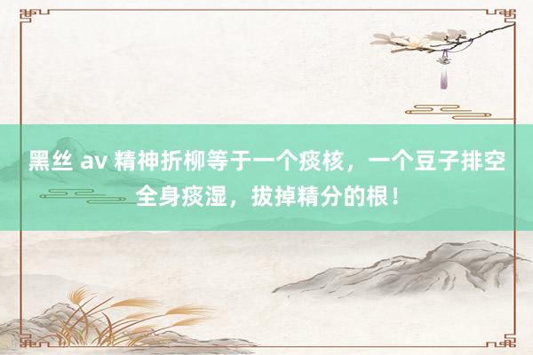 黑丝 av 精神折柳等于一个痰核，一个豆子排空全身痰湿，拔掉精分的根！