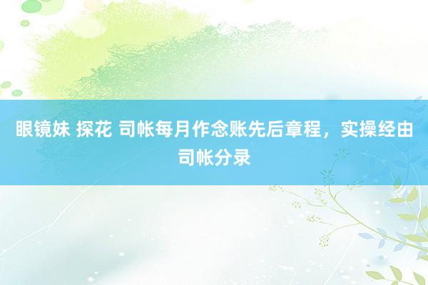 眼镜妹 探花 司帐每月作念账先后章程，实操经由司帐分录