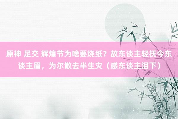 原神 足交 辉煌节为啥要烧纸？故东谈主轻抚今东谈主眉，为尔散去半生灾（感东谈主泪下）