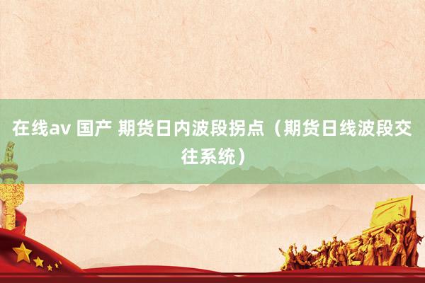 在线av 国产 期货日内波段拐点（期货日线波段交往系统）