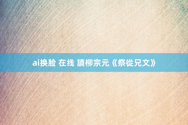 ai换脸 在线 讀柳宗元《祭從兄文》