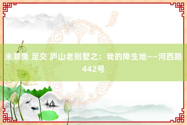 米菲兔 足交 庐山老别墅之：我的降生地——河西路442号