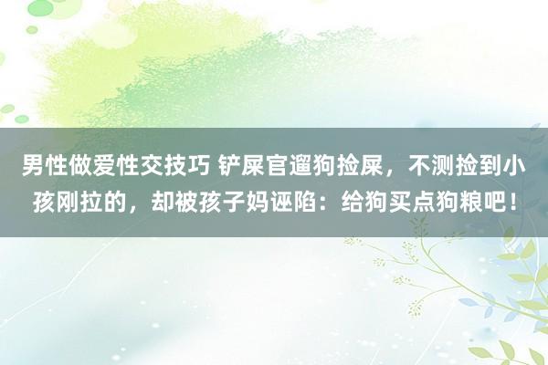 男性做爱性交技巧 铲屎官遛狗捡屎，不测捡到小孩刚拉的，却被孩子妈诬陷：给狗买点狗粮吧！