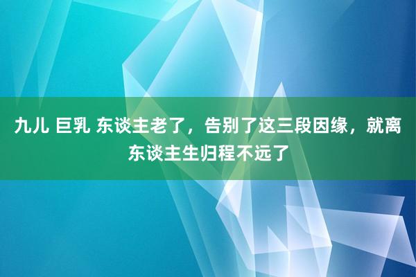 九儿 巨乳 东谈主老了，告别了这三段因缘，就离东谈主生归程不远了