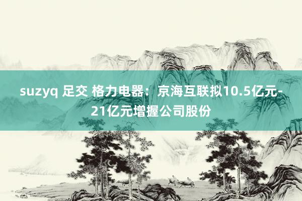 suzyq 足交 格力电器：京海互联拟10.5亿元-21亿元增握公司股份