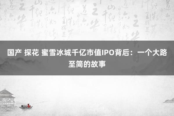 国产 探花 蜜雪冰城千亿市值IPO背后：一个大路至简的故事