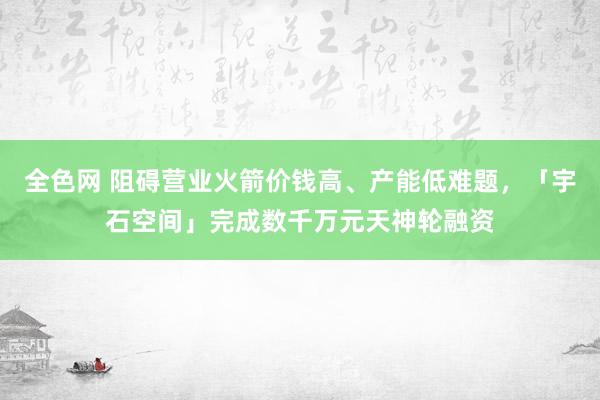 全色网 阻碍营业火箭价钱高、产能低难题，「宇石空间」完成数千万元天神轮融资