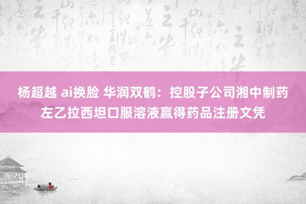 杨超越 ai换脸 华润双鹤：控股子公司湘中制药左乙拉西坦口服溶液赢得药品注册文凭