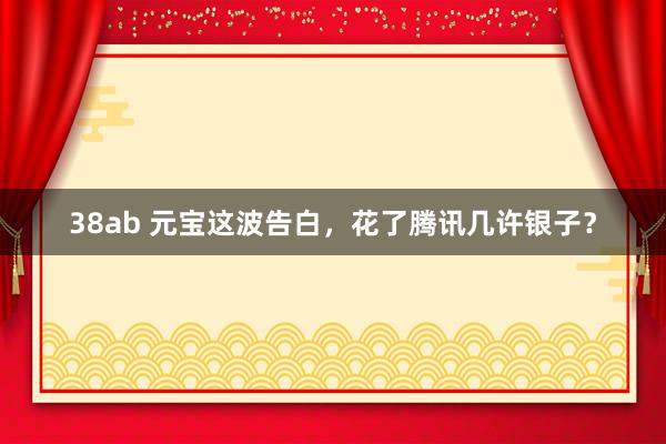 38ab 元宝这波告白，花了腾讯几许银子？