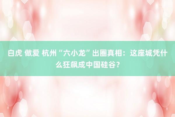 白虎 做爱 杭州“六小龙”出圈真相：这座城凭什么狂飙成中国硅谷？