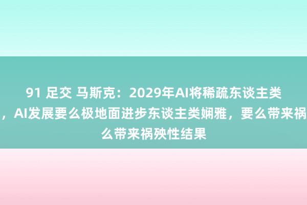 91 足交 马斯克：2029年AI将稀疏东谈主类机灵总额，AI发展要么极地面进步东谈主类娴雅，要么带来祸殃性结果
