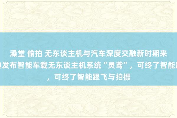 澡堂 偷拍 无东谈主机与汽车深度交融新时期来了！比亚迪发布智能车载无东谈主机系统“灵鸢”，可终了智能跟飞与拍摄