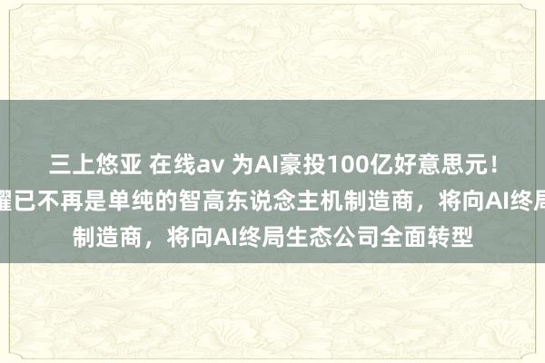 三上悠亚 在线av 为AI豪投100亿好意思元！荣耀CEO李健：荣耀已不再是单纯的智高东说念主机制造商，将向AI终局生态公司全面转型