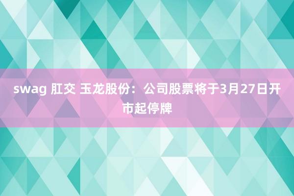 swag 肛交 玉龙股份：公司股票将于3月27日开市起停牌