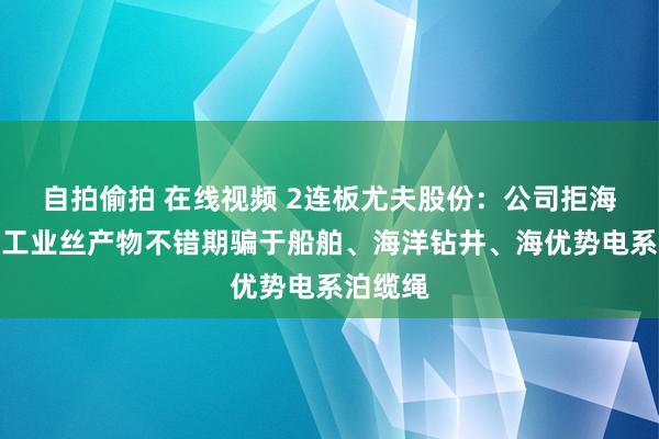 自拍偷拍 在线视频 2连板尤夫股份：公司拒海水聚酯工业丝产物不错期骗于船舶、海洋钻井、海优势电系泊缆绳
